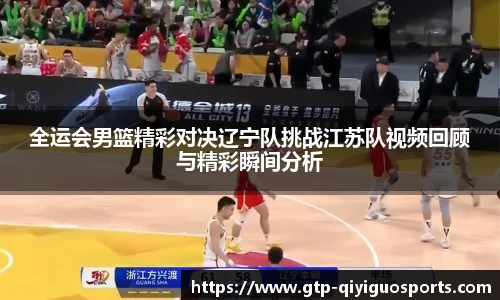 全运会男篮精彩对决辽宁队挑战江苏队视频回顾与精彩瞬间分析
