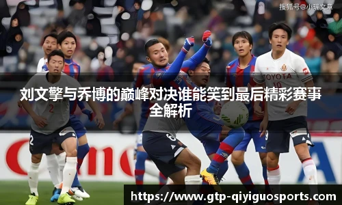 刘文擎与乔博的巅峰对决谁能笑到最后精彩赛事全解析